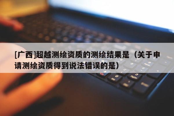 [廣西]超越測繪資質(zhì)的測繪結(jié)果是（關(guān)于申請測繪資質(zhì)得到說法錯誤的是）