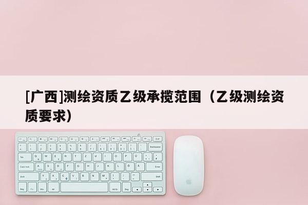 [廣西]測(cè)繪資質(zhì)乙級(jí)承攬范圍（乙級(jí)測(cè)繪資質(zhì)要求）