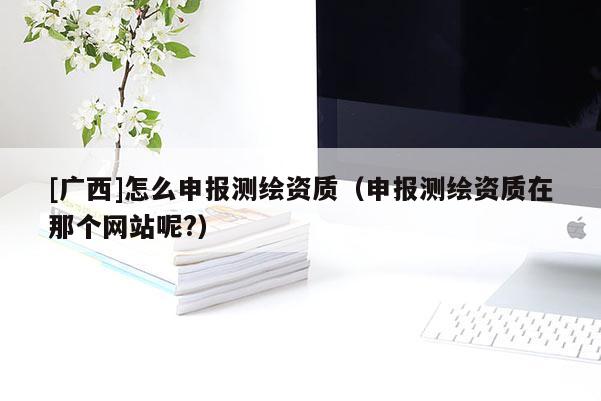 [廣西]怎么申報(bào)測(cè)繪資質(zhì)（申報(bào)測(cè)繪資質(zhì)在那個(gè)網(wǎng)站呢?）