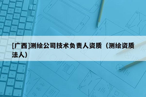 [廣西]測(cè)繪公司技術(shù)負(fù)責(zé)人資質(zhì)（測(cè)繪資質(zhì)法人）