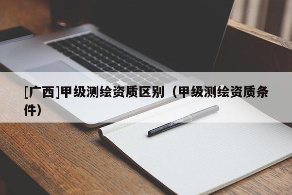 [廣西]甲級(jí)測(cè)繪資質(zhì)區(qū)別（甲級(jí)測(cè)繪資質(zhì)條件）
