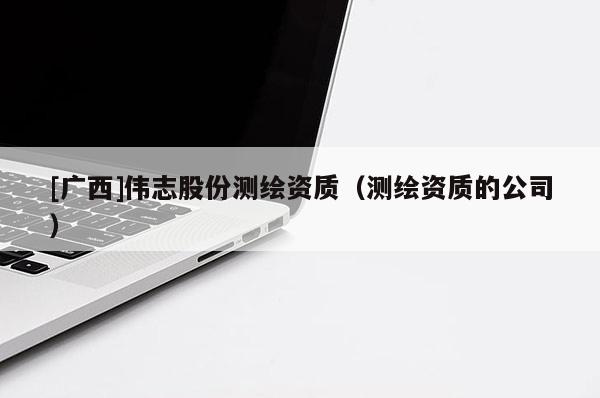 [廣西]偉志股份測(cè)繪資質(zhì)（測(cè)繪資質(zhì)的公司）