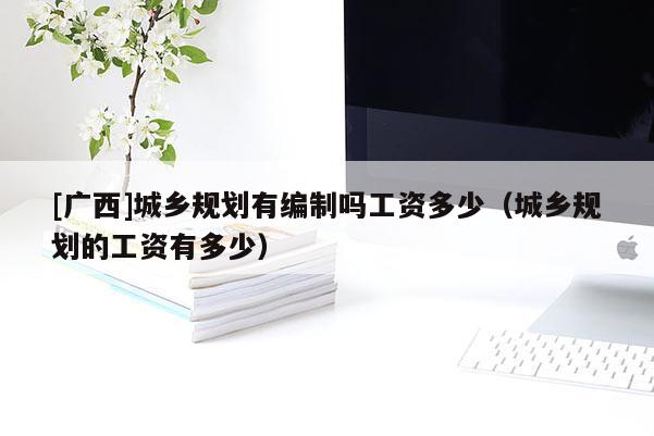 [廣西]城鄉(xiāng)規(guī)劃有編制嗎工資多少（城鄉(xiāng)規(guī)劃的工資有多少）