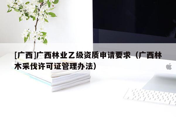 [廣西]廣西林業(yè)乙級資質申請要求（廣西林木采伐許可證管理辦法）