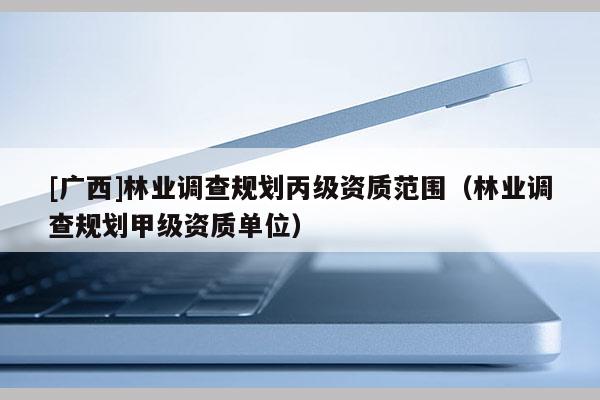 [廣西]林業(yè)調(diào)查規(guī)劃丙級資質(zhì)范圍（林業(yè)調(diào)查規(guī)劃甲級資質(zhì)單位）