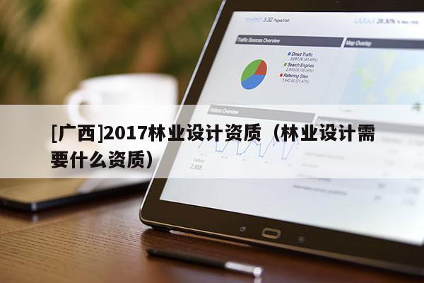 [廣西]2017林業(yè)設(shè)計(jì)資質(zhì)（林業(yè)設(shè)計(jì)需要什么資質(zhì)）