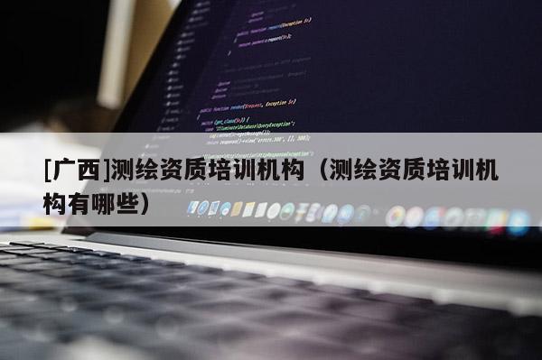 [廣西]測繪資質培訓機構（測繪資質培訓機構有哪些）