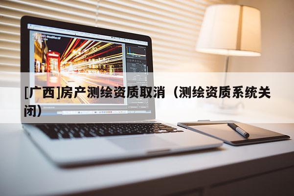 [廣西]房產(chǎn)測(cè)繪資質(zhì)取消（測(cè)繪資質(zhì)系統(tǒng)關(guān)閉）