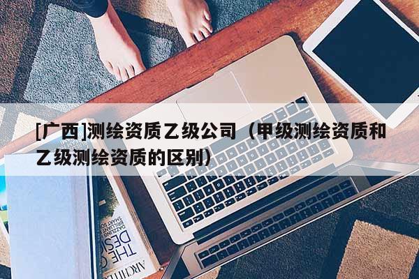[廣西]測繪資質(zhì)乙級公司（甲級測繪資質(zhì)和乙級測繪資質(zhì)的區(qū)別）