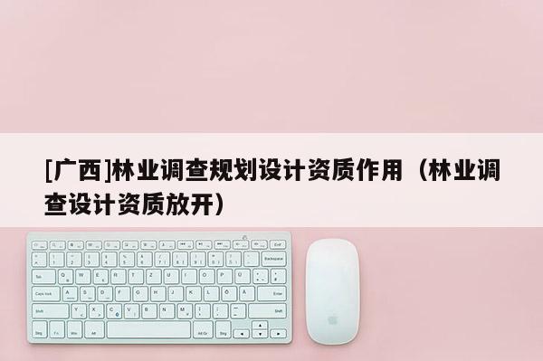 [廣西]林業(yè)調(diào)查規(guī)劃設(shè)計(jì)資質(zhì)作用（林業(yè)調(diào)查設(shè)計(jì)資質(zhì)放開）