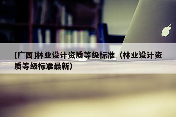 [廣西]林業(yè)設(shè)計資質(zhì)等級標準（林業(yè)設(shè)計資質(zhì)等級標準最新）