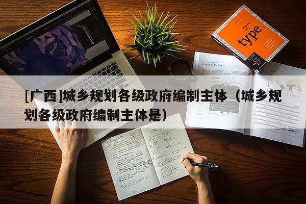 [廣西]城鄉(xiāng)規(guī)劃各級(jí)政府編制主體（城鄉(xiāng)規(guī)劃各級(jí)政府編制主體是）