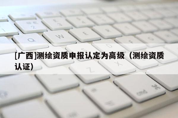 [廣西]測繪資質(zhì)申報認(rèn)定為高級（測繪資質(zhì)認(rèn)證）