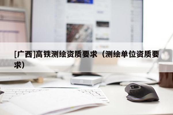 [廣西]高鐵測繪資質(zhì)要求（測繪單位資質(zhì)要求）