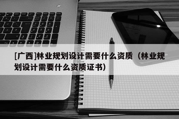 [廣西]林業(yè)規(guī)劃設(shè)計(jì)需要什么資質(zhì)（林業(yè)規(guī)劃設(shè)計(jì)需要什么資質(zhì)證書）