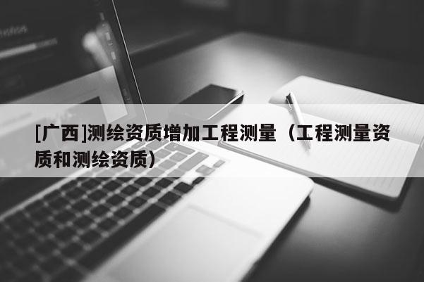 [廣西]測繪資質(zhì)增加工程測量（工程測量資質(zhì)和測繪資質(zhì)）