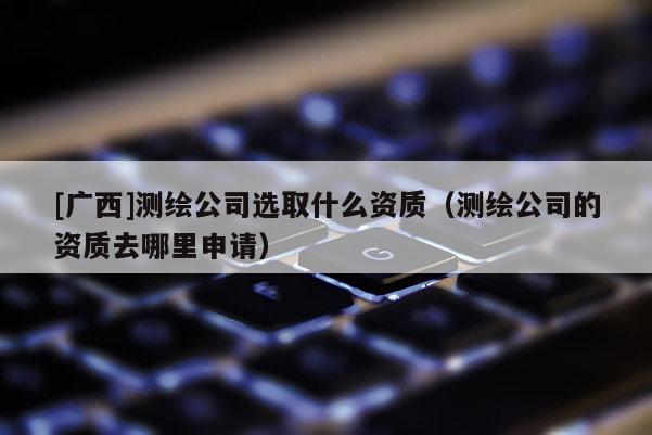 [廣西]測繪公司選取什么資質(zhì)（測繪公司的資質(zhì)去哪里申請(qǐng)）