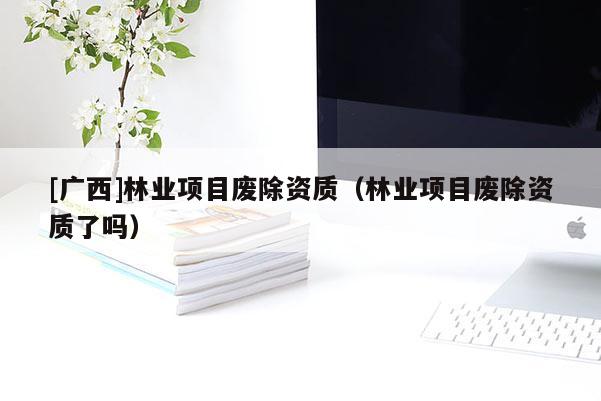 [廣西]林業(yè)項目廢除資質(zhì)（林業(yè)項目廢除資質(zhì)了嗎）