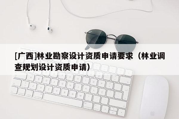 [廣西]林業(yè)勘察設(shè)計資質(zhì)申請要求（林業(yè)調(diào)查規(guī)劃設(shè)計資質(zhì)申請）