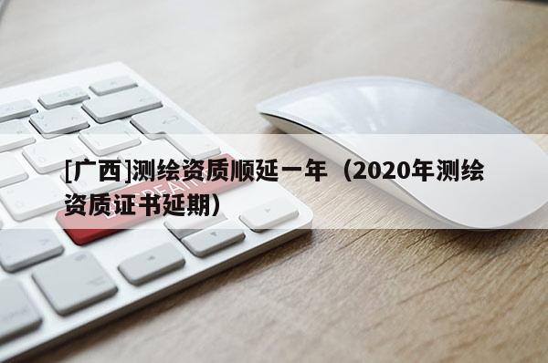 [廣西]測繪資質(zhì)順延一年（2020年測繪資質(zhì)證書延期）