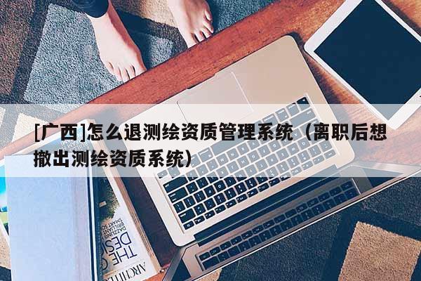 [廣西]怎么退測繪資質(zhì)管理系統(tǒng)（離職后想撤出測繪資質(zhì)系統(tǒng)）