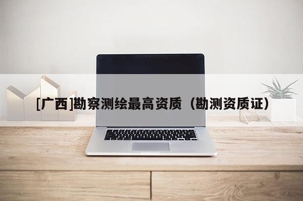 [廣西]勘察測繪最高資質(zhì)（勘測資質(zhì)證）