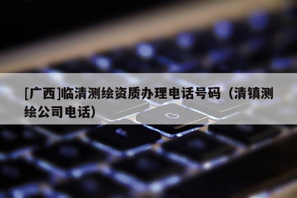 [廣西]臨清測繪資質(zhì)辦理電話號碼（清鎮(zhèn)測繪公司電話）