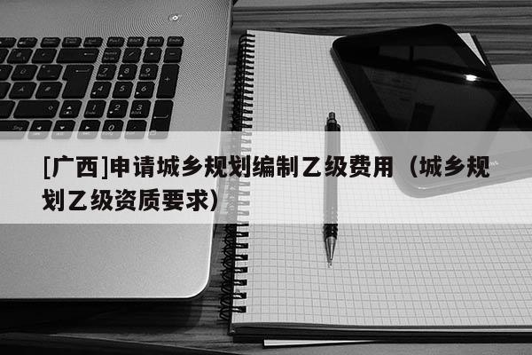 [廣西]申請城鄉(xiāng)規(guī)劃編制乙級費用（城鄉(xiāng)規(guī)劃乙級資質(zhì)要求）