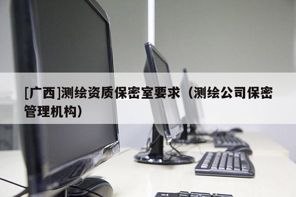 [廣西]測(cè)繪資質(zhì)保密室要求（測(cè)繪公司保密管理機(jī)構(gòu)）