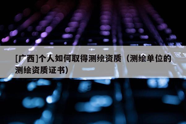 [廣西]個人如何取得測繪資質(zhì)（測繪單位的測繪資質(zhì)證書）