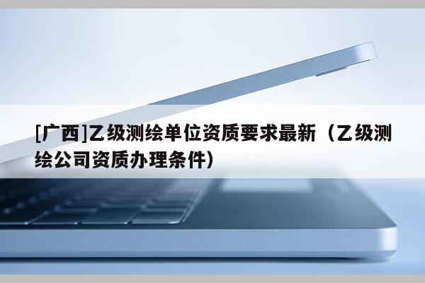 [廣西]乙級測繪單位資質(zhì)要求最新（乙級測繪公司資質(zhì)辦理?xiàng)l件）