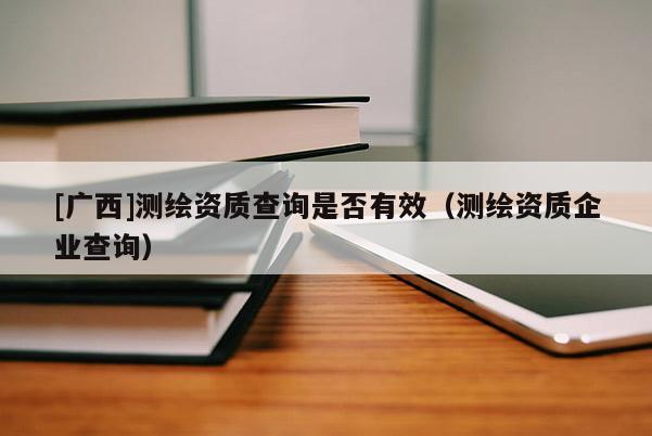 [廣西]測繪資質(zhì)查詢是否有效（測繪資質(zhì)企業(yè)查詢）