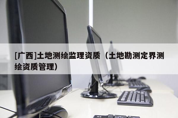 [廣西]土地測(cè)繪監(jiān)理資質(zhì)（土地勘測(cè)定界測(cè)繪資質(zhì)管理）