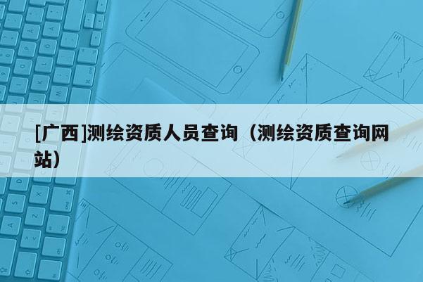 [廣西]測繪資質(zhì)人員查詢（測繪資質(zhì)查詢網(wǎng)站）