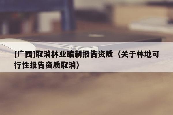 [廣西]取消林業(yè)編制報告資質(zhì)（關(guān)于林地可行性報告資質(zhì)取消）