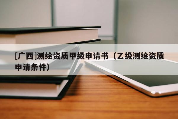 [廣西]測繪資質(zhì)甲級申請書（乙級測繪資質(zhì)申請條件）
