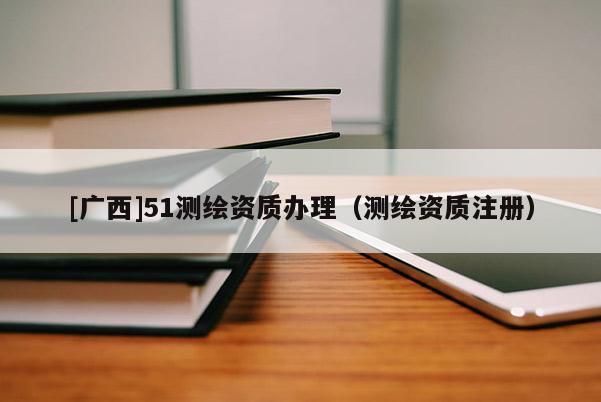 [廣西]51測繪資質(zhì)辦理（測繪資質(zhì)注冊）