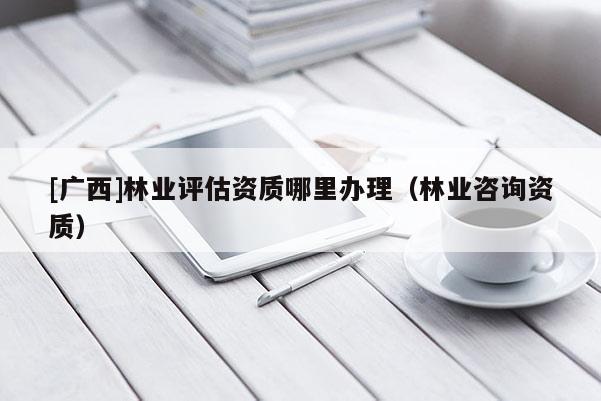 [廣西]林業(yè)評估資質(zhì)哪里辦理（林業(yè)咨詢資質(zhì)）