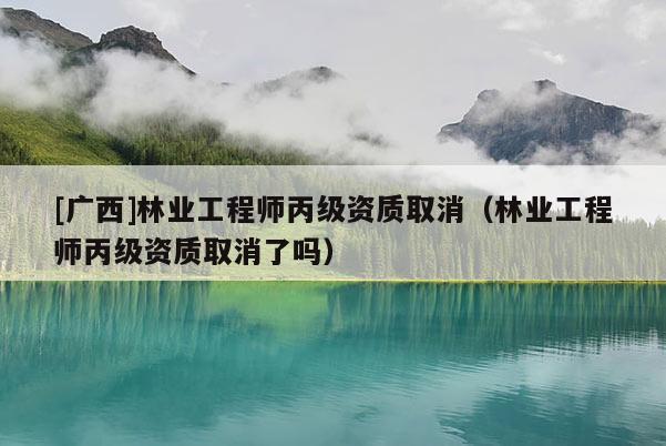 [廣西]林業(yè)工程師丙級資質(zhì)取消（林業(yè)工程師丙級資質(zhì)取消了嗎）