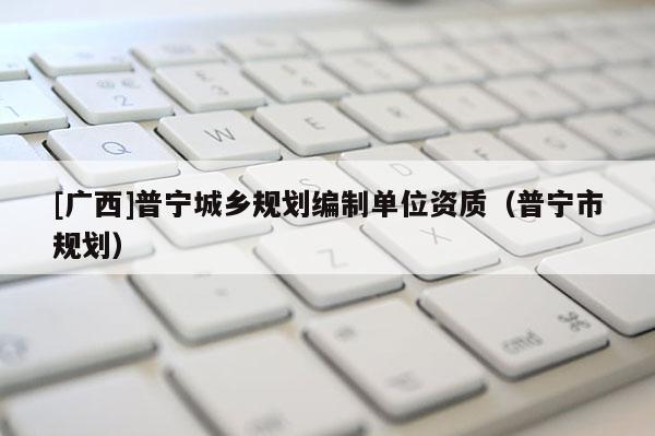 [廣西]普寧城鄉(xiāng)規(guī)劃編制單位資質(zhì)（普寧市規(guī)劃）