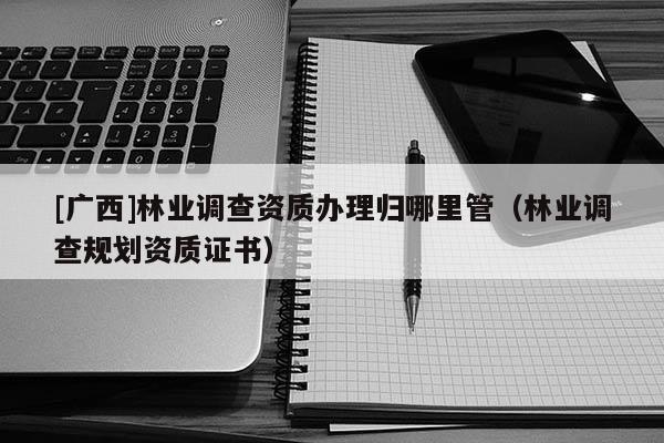 [廣西]林業(yè)調(diào)查資質(zhì)辦理歸哪里管（林業(yè)調(diào)查規(guī)劃資質(zhì)證書）