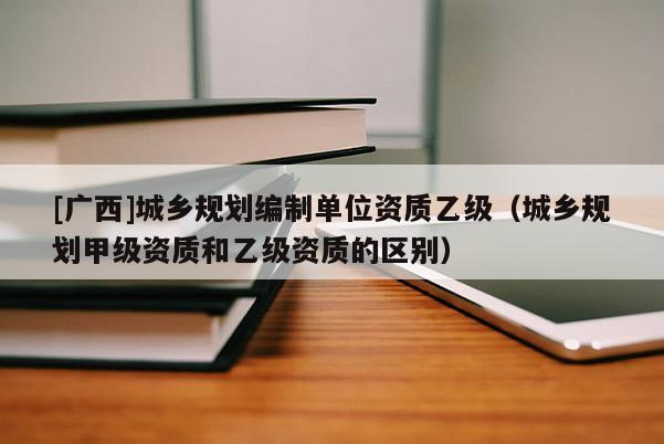 [廣西]城鄉(xiāng)規(guī)劃編制單位資質(zhì)乙級（城鄉(xiāng)規(guī)劃甲級資質(zhì)和乙級資質(zhì)的區(qū)別）