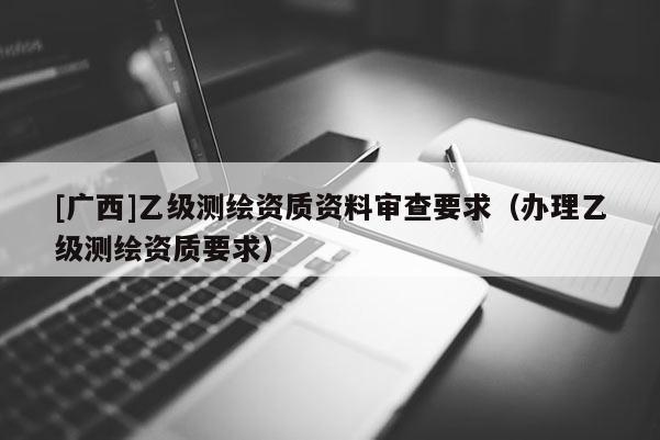 [廣西]乙級測繪資質(zhì)資料審查要求（辦理乙級測繪資質(zhì)要求）