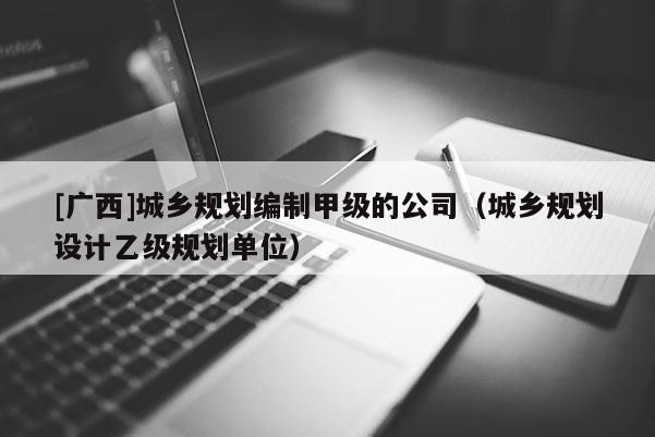 [廣西]城鄉(xiāng)規(guī)劃編制甲級的公司（城鄉(xiāng)規(guī)劃設(shè)計(jì)乙級規(guī)劃單位）