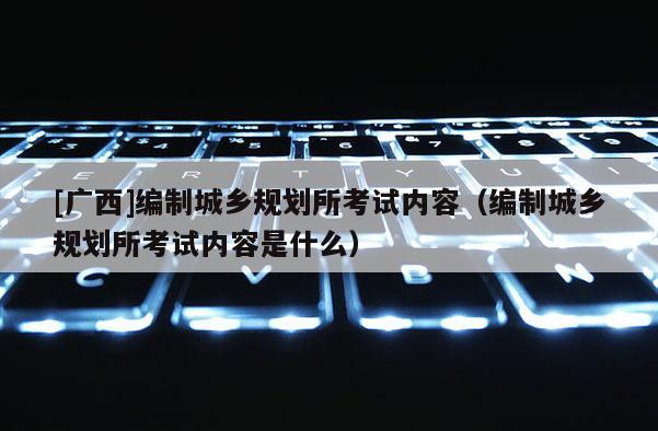 [廣西]編制城鄉(xiāng)規(guī)劃所考試內(nèi)容（編制城鄉(xiāng)規(guī)劃所考試內(nèi)容是什么）