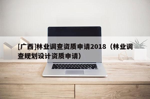 [廣西]林業(yè)調(diào)查資質(zhì)申請2018（林業(yè)調(diào)查規(guī)劃設計資質(zhì)申請）