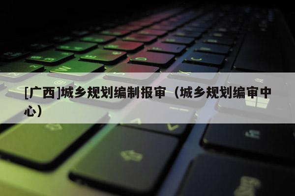 [廣西]城鄉(xiāng)規(guī)劃編制報審（城鄉(xiāng)規(guī)劃編審中心）
