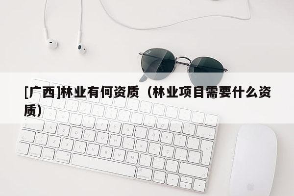 [廣西]林業(yè)有何資質(zhì)（林業(yè)項(xiàng)目需要什么資質(zhì)）