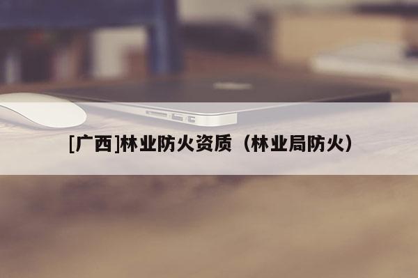 [廣西]林業(yè)防火資質(zhì)（林業(yè)局防火）