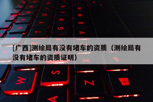 [廣西]測繪局有沒有堵車的資質(zhì)（測繪局有沒有堵車的資質(zhì)證明）